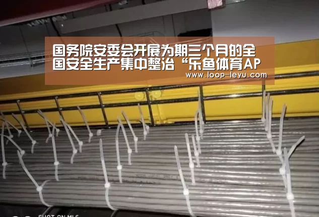 国务院安委会开展为期三个月的全国安全生产集中整治“乐鱼体育APP”(图2) 乐鱼体育APP