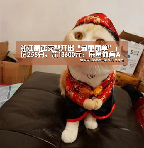 浙江高速交警开出“最重罚单”:记255分,罚13600元:乐鱼体育APP(图2) 乐鱼体育APP